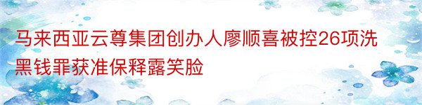 马来西亚云尊集团创办人廖顺喜被控26项洗黑钱罪获准保释露笑脸