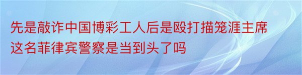 先是敲诈中国博彩工人后是殴打描笼涯主席这名菲律宾警察是当到头了吗