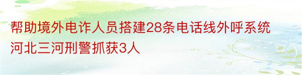 帮助境外电诈人员搭建28条电话线外呼系统河北三河刑警抓获3人