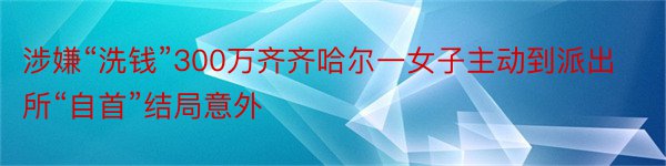 涉嫌“洗钱”300万齐齐哈尔一女子主动到派出所“自首”结局意外