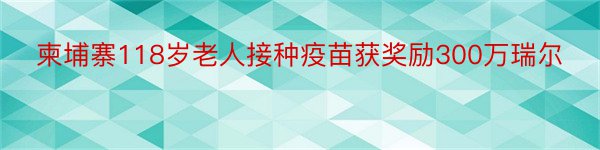 柬埔寨118岁老人接种疫苗获奖励300万瑞尔