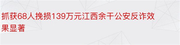 抓获68人挽损139万元江西余干公安反诈效果显著