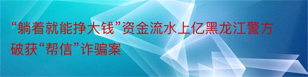 “躺着就能挣大钱”资金流水上亿黑龙江警方破获“帮信”诈骗案