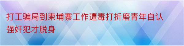 打工骗局到柬埔寨工作遭毒打折磨青年自认强奸犯才脱身