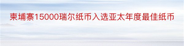 柬埔寨15000瑞尔纸币入选亚太年度最佳纸币