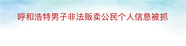 呼和浩特男子非法贩卖公民个人信息被抓