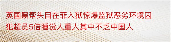 英国黑帮头目在菲入狱惊爆监狱恶劣环境囚犯超员5倍睡觉人重人其中不乏中国人