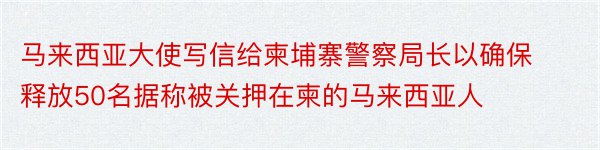 马来西亚大使写信给柬埔寨警察局长以确保释放50名据称被关押在柬的马来西亚人