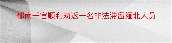 郁南千官顺利劝返一名非法滞留缅北人员