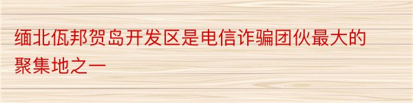 缅北佤邦贺岛开发区是电信诈骗团伙最大的聚集地之一