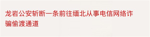 龙岩公安斩断一条前往缅北从事电信网络诈骗偷渡通道