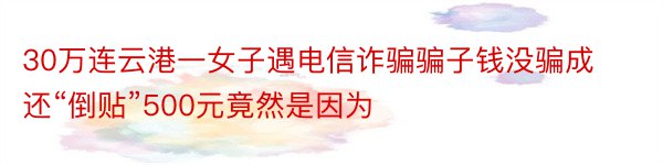 30万连云港一女子遇电信诈骗骗子钱没骗成还“倒贴”500元竟然是因为