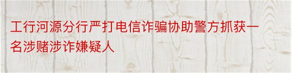 工行河源分行严打电信诈骗协助警方抓获一名涉赌涉诈嫌疑人