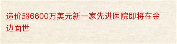 造价超6600万美元新一家先进医院即将在金边面世