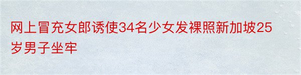 网上冒充女郎诱使34名少女发裸照新加坡25岁男子坐牢