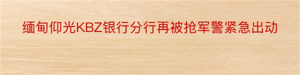 缅甸仰光KBZ银行分行再被抢军警紧急出动