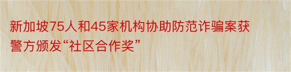 新加坡75人和45家机构协助防范诈骗案获警方颁发“社区合作奖”