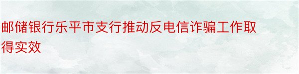 邮储银行乐平市支行推动反电信诈骗工作取得实效