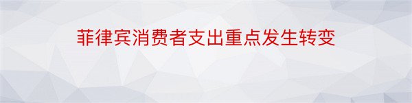 菲律宾消费者支出重点发生转变