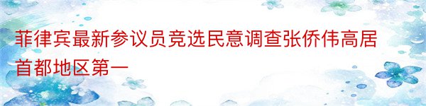 菲律宾最新参议员竞选民意调查张侨伟高居首都地区第一