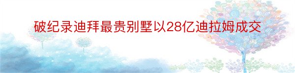 破纪录迪拜最贵别墅以28亿迪拉姆成交