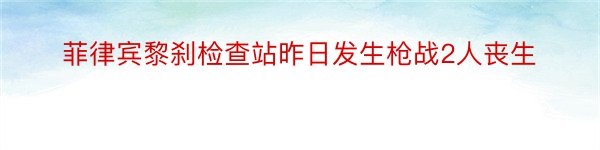 菲律宾黎刹检查站昨日发生枪战2人丧生