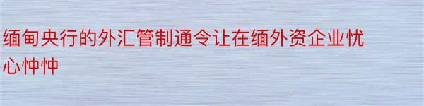 缅甸央行的外汇管制通令让在缅外资企业忧心忡忡