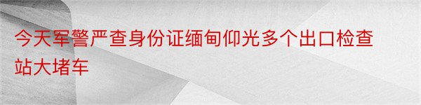 今天军警严查身份证缅甸仰光多个出口检查站大堵车