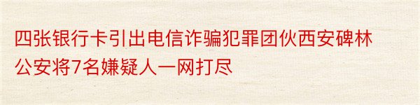 四张银行卡引出电信诈骗犯罪团伙西安碑林公安将7名嫌疑人一网打尽