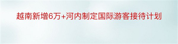 越南新增6万+河内制定国际游客接待计划