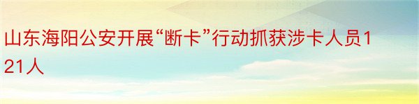 山东海阳公安开展“断卡”行动抓获涉卡人员121人