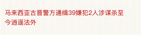 马来西亚古晋警方通缉39嫌犯2人涉谋杀至今逍遥法外