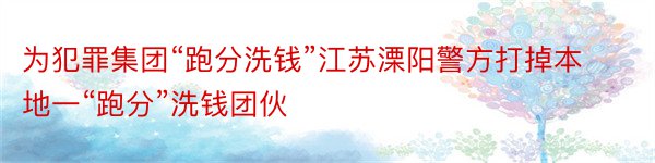 为犯罪集团“跑分洗钱”江苏溧阳警方打掉本地一“跑分”洗钱团伙