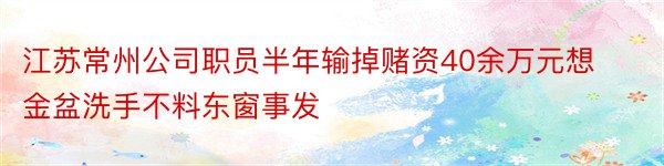 江苏常州公司职员半年输掉赌资40余万元想金盆洗手不料东窗事发