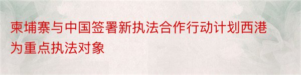 柬埔寨与中国签署新执法合作行动计划西港为重点执法对象