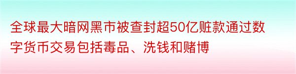 全球最大暗网黑市被查封超50亿赃款通过数字货币交易包括毒品、洗钱和赌博