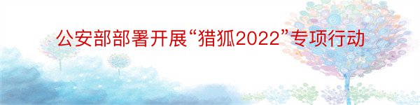 公安部部署开展“猎狐2022”专项行动