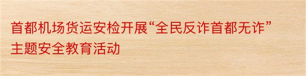 首都机场货运安检开展“全民反诈首都无诈”主题安全教育活动