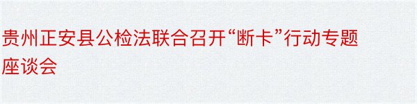 贵州正安县公检法联合召开“断卡”行动专题座谈会