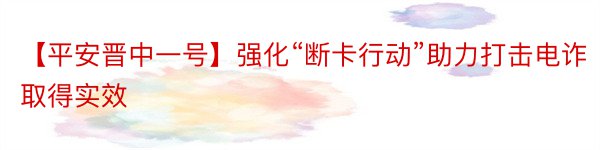 【平安晋中一号】强化“断卡行动”助力打击电诈取得实效