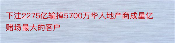 下注2275亿输掉5700万华人地产商成星亿赌场最大的客户