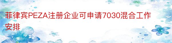 菲律宾PEZA注册企业可申请7030混合工作安排