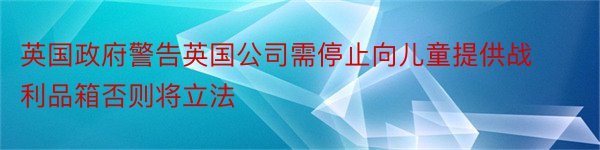 英国政府警告英国公司需停止向儿童提供战利品箱否则将立法