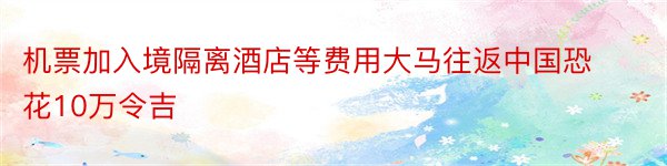 机票加入境隔离酒店等费用大马往返中国恐花10万令吉