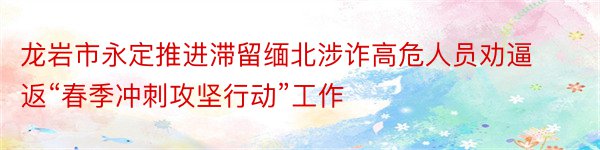 龙岩市永定推进滞留缅北涉诈高危人员劝逼返“春季冲刺攻坚行动”工作