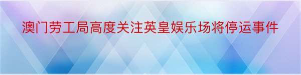 澳门劳工局高度关注英皇娱乐场将停运事件