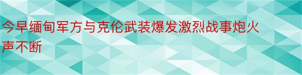 今早缅甸军方与克伦武装爆发激烈战事炮火声不断