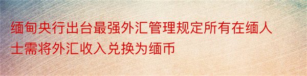 缅甸央行出台最强外汇管理规定所有在缅人士需将外汇收入兑换为缅币