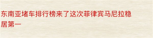 东南亚堵车排行榜来了这次菲律宾马尼拉稳居第一