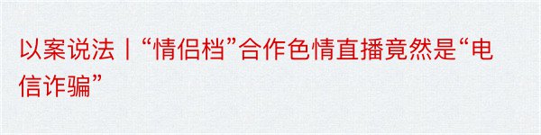 以案说法丨“情侣档”合作色情直播竟然是“电信诈骗”